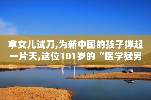 拿女儿试刀,为新中国的孩子撑起一片天,这位101岁的“医学猛男”张金哲院士值得更多