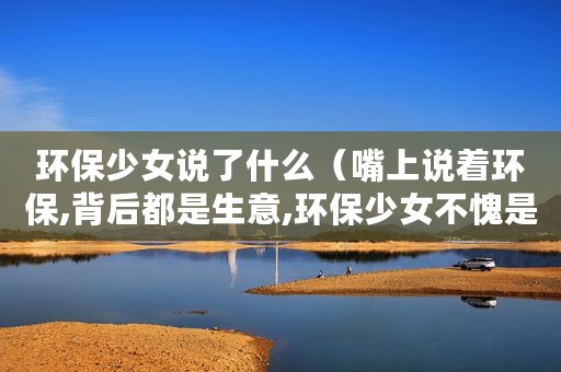 环保少女说了什么（嘴上说着环保,背后都是生意,环保少女不愧是你）