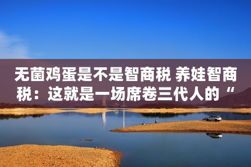 无菌鸡蛋是不是智商税 养娃智商税：这就是一场席卷三代人的“杀猪盘”