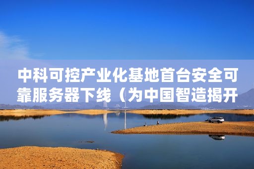 中科可控产业化基地首台安全可靠服务器下线（为中国智造揭开全新篇章）