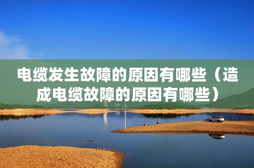 电缆发生故障的原因有哪些（造成电缆故障的原因有哪些）