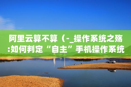 阿里云算不算（-_操作系统之殇:如何判定“自主”手机操作系统?）