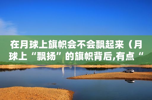 在月球上旗帜会不会飘起来（月球上“飘扬”的旗帜背后,有点“料”）