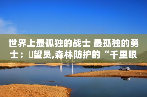 世界上最孤独的战士 最孤独的勇士：瞭望员,森林防护的“千里眼”