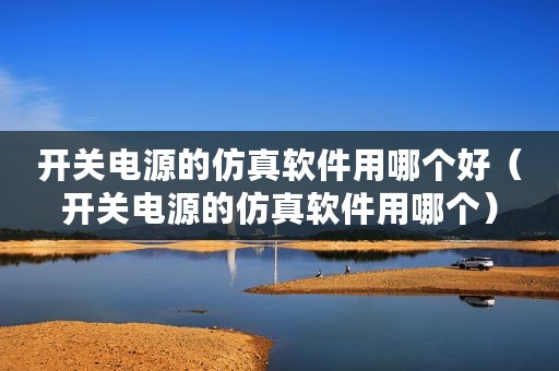 开关电源的仿真软件用哪个好（开关电源的仿真软件用哪个）