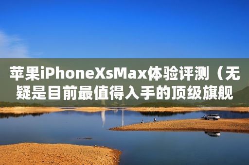 苹果iPhoneXsMax体验评测（无疑是目前最值得入手的顶级旗舰）