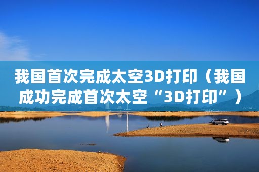 我国首次完成太空3D打印（我国成功完成首次太空“3D打印”）