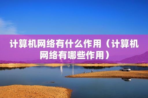 计算机网络有什么作用（计算机网络有哪些作用）