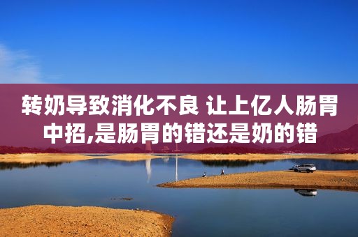 转奶导致消化不良 让上亿人肠胃中招,是肠胃的错还是奶的错