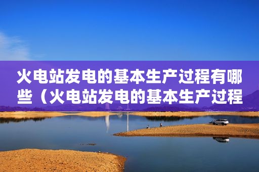 火电站发电的基本生产过程有哪些（火电站发电的基本生产过程）