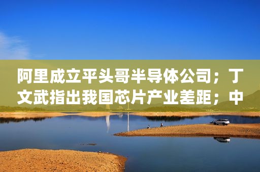 阿里成立平头哥半导体公司；丁文武指出我国芯片产业差距；中国集成电路将站稳脚跟（|新闻精选）