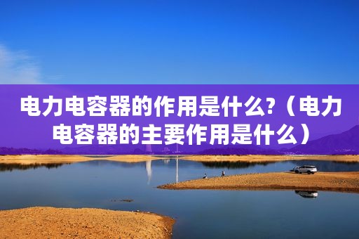 电力电容器的作用是什么?（电力电容器的主要作用是什么）