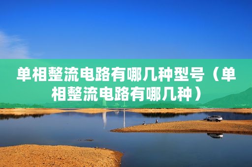 单相整流电路有哪几种型号（单相整流电路有哪几种）