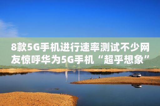 8款5G手机进行速率测试不少网友惊呼华为5G手机“超乎想象”