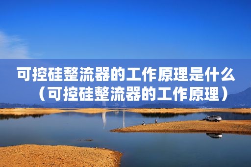 可控硅整流器的工作原理是什么（可控硅整流器的工作原理）