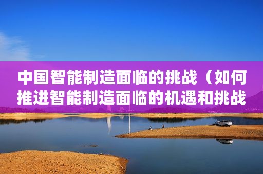 中国智能制造面临的挑战（如何推进智能制造面临的机遇和挑战分析）