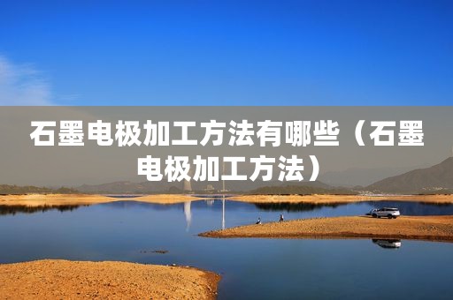 石墨电极加工方法有哪些（石墨电极加工方法）
