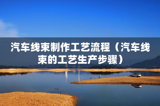 汽车线束制作工艺流程（汽车线束的工艺生产步骤）