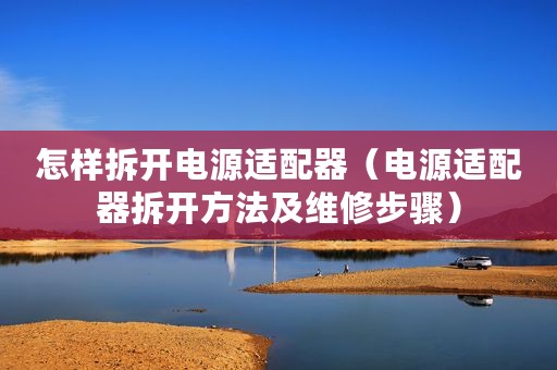 怎样拆开电源适配器（电源适配器拆开方法及维修步骤）