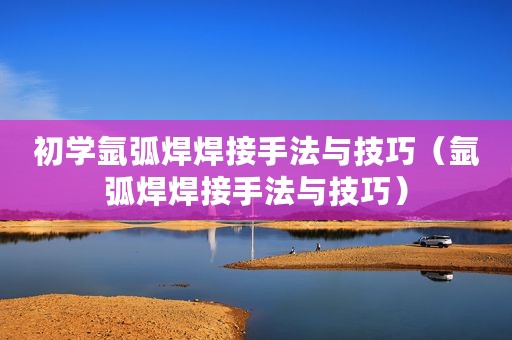 初学氩弧焊焊接手法与技巧（氩弧焊焊接手法与技巧）