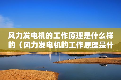 风力发电机的工作原理是什么样的（风力发电机的工作原理是什么）