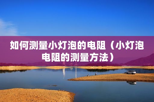 如何测量小灯泡的电阻（小灯泡电阻的测量方法）