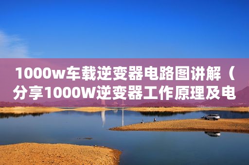 1000w车载逆变器电路图讲解（分享1000W逆变器工作原理及电路图）