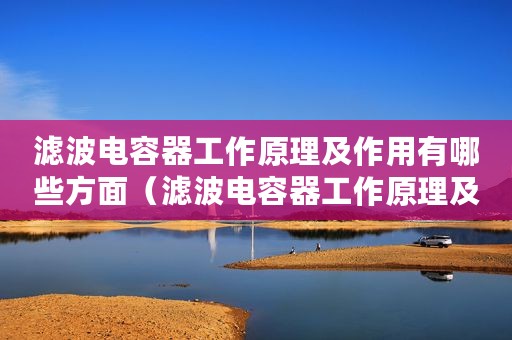 滤波电容器工作原理及作用有哪些方面（滤波电容器工作原理及作用有哪些）