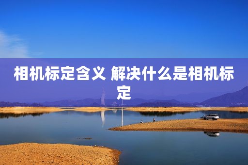 相机标定含义 解决什么是相机标定