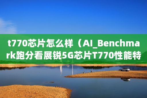 t770芯片怎么样（AI_Benchmark跑分看展锐5G芯片T770性能特性）