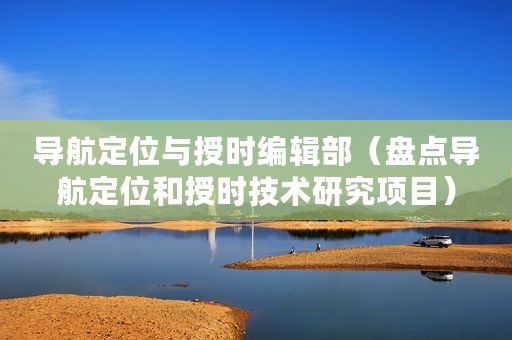 导航定位与授时编辑部（盘点导航定位和授时技术研究项目）