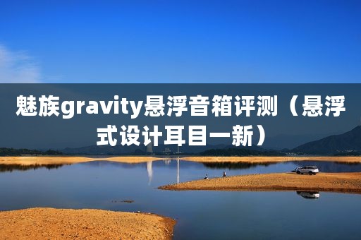 魅族gravity悬浮音箱评测（悬浮式设计耳目一新）