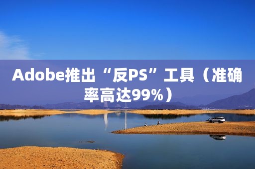 Adobe推出“反PS”工具（准确率高达99%）