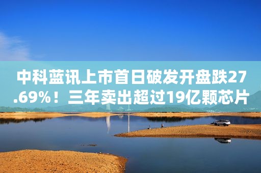 中科蓝讯上市首日破发开盘跌27.69%！三年卖出超过19亿颗芯片市值近80亿