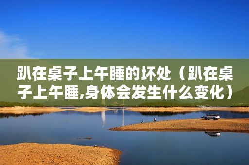 趴在桌子上午睡的坏处（趴在桌子上午睡,身体会发生什么变化）
