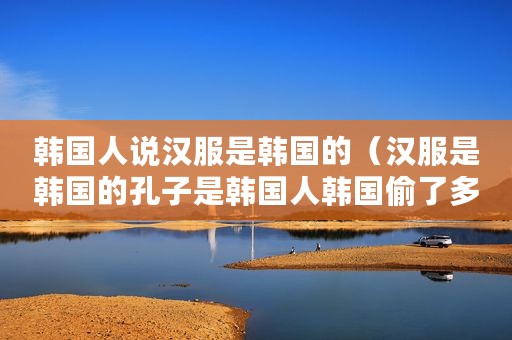 韩国人说汉服是韩国的（汉服是韩国的孔子是韩国人韩国偷了多少中国文化…）
