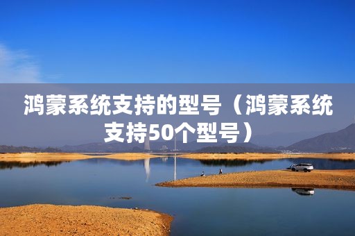 鸿蒙系统支持的型号（鸿蒙系统支持50个型号）
