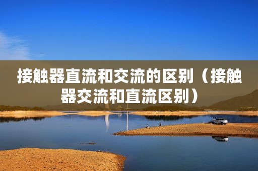 接触器直流和交流的区别（接触器交流和直流区别）