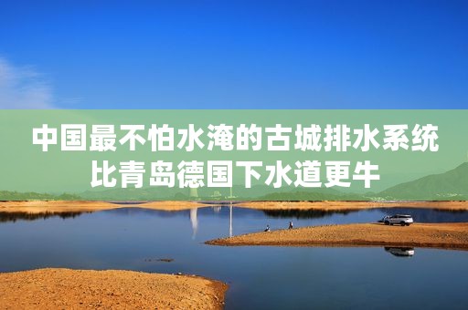 中国最不怕水淹的古城排水系统比青岛德国下水道更牛