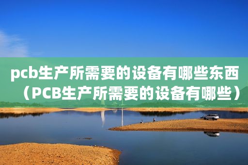 pcb生产所需要的设备有哪些东西（PCB生产所需要的设备有哪些）