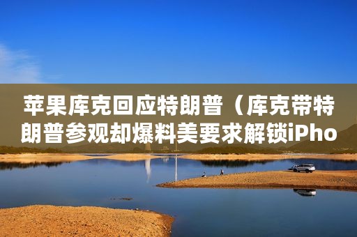 苹果库克回应特朗普（库克带特朗普参观却爆料美要求解锁iPhone）