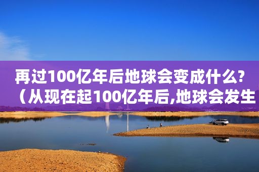 再过100亿年后地球会变成什么?（从现在起100亿年后,地球会发生什么）