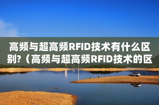 高频与超高频RFID技术有什么区别?（高频与超高频RFID技术的区别是什么）