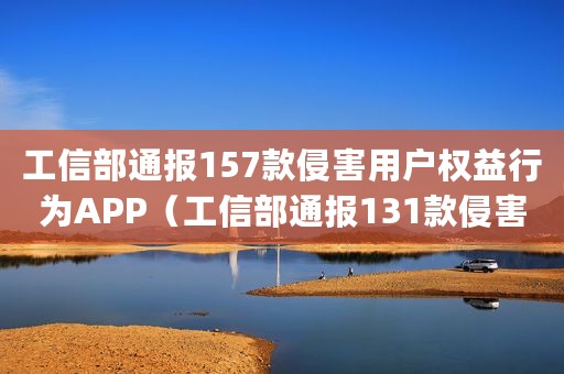工信部通报157款侵害用户权益行为APP（工信部通报131款侵害用户权益行为的App）