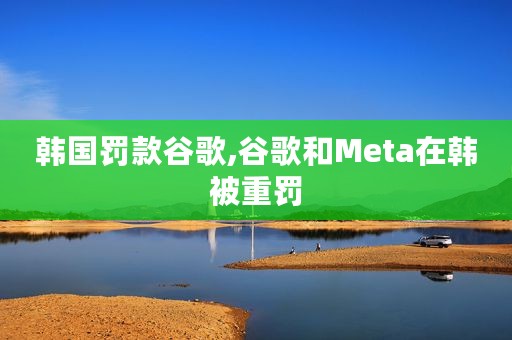 韩国罚款谷歌,谷歌和Meta在韩被重罚