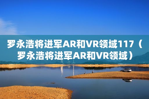 罗永浩将进军AR和VR领域117（罗永浩将进军AR和VR领域）