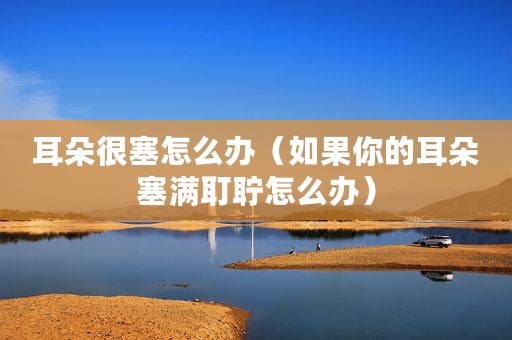 耳朵很塞怎么办（如果你的耳朵塞满耵聍怎么办）