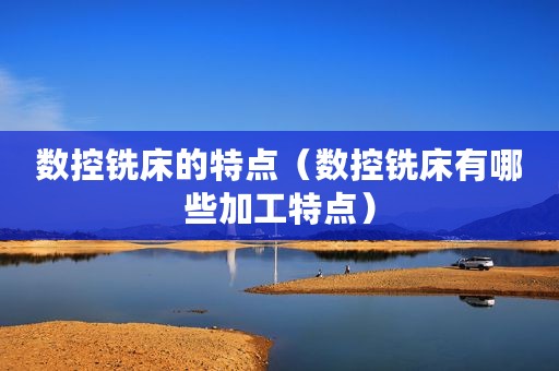 数控铣床的特点（数控铣床有哪些加工特点）
