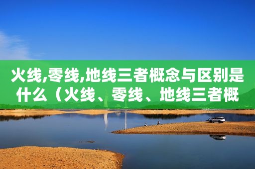 火线,零线,地线三者概念与区别是什么（火线、零线、地线三者概念与区别）