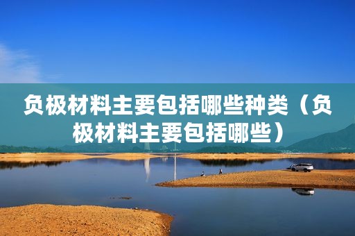 负极材料主要包括哪些种类（负极材料主要包括哪些）